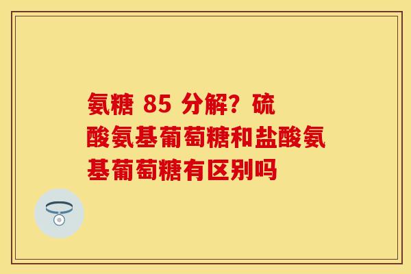 氨糖 85 分解?硫酸氨基葡萄糖和盐酸氨基葡萄糖有区别吗