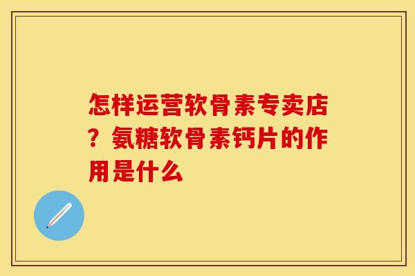 怎样运营软骨素专卖店?氨糖软骨素钙片的作用是什么