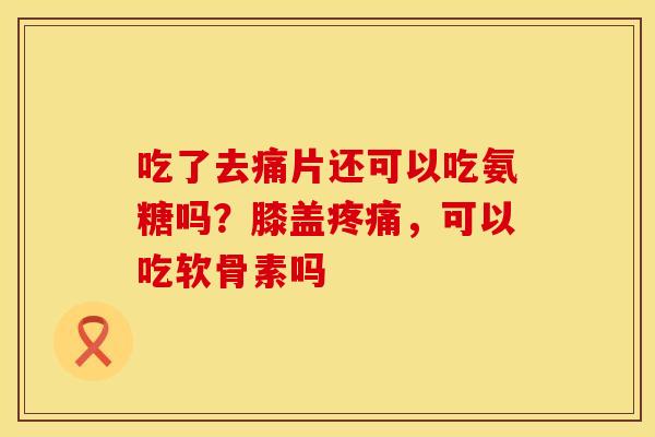 吃了去痛片还可以吃氨糖吗？膝盖疼痛，可以吃软骨素吗