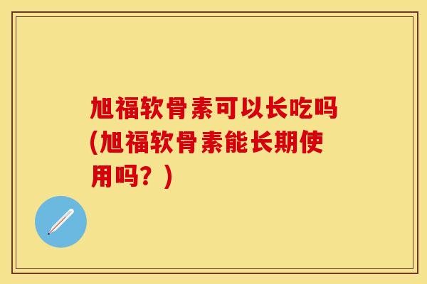 旭福软骨素可以长吃吗(旭福软骨素能长期使用吗?) 旭福软骨素可以长吃吗(旭福软骨素能长期使用吗?)
