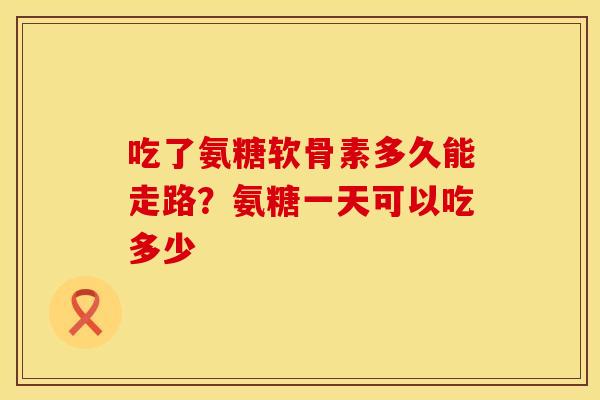 吃了氨糖软骨素多久能走路？氨糖一天可以吃多少