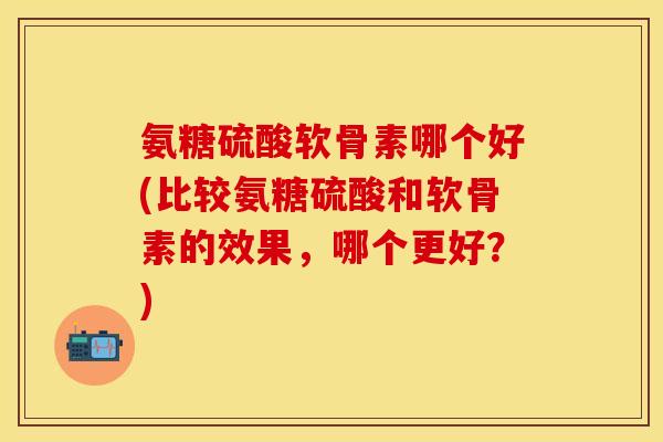 氨糖硫酸软骨素哪个好(比较氨糖硫酸和软骨素的效果，哪个更好？)