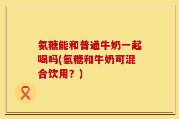 氨糖能和普通牛奶一起喝吗(氨糖和牛奶可混合饮用？)