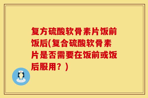 复方硫酸软骨素片饭前饭后(复合硫酸软骨素片是否需要在饭前或饭后服用？)