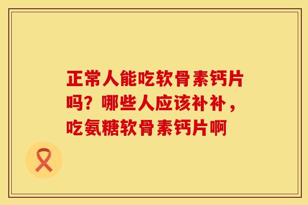 正常人能吃软骨素钙片吗？哪些人应该补补，吃氨糖软骨素钙片啊