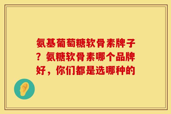 氨基葡萄糖软骨素牌子？氨糖软骨素哪个品牌好，你们都是选哪种的