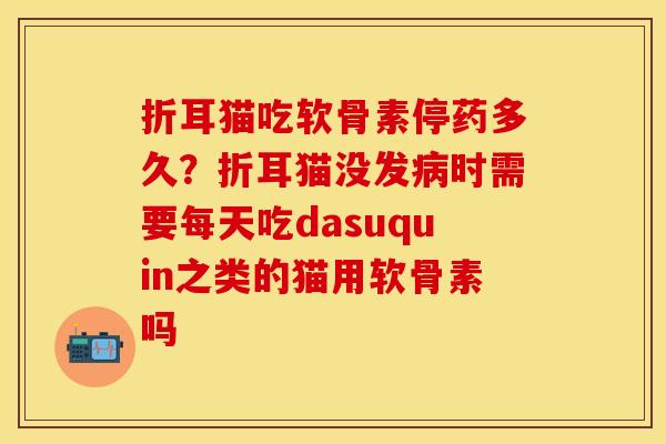 折耳猫吃软骨素停药多久？折耳猫没发病时需要每天吃dasuquin之类的猫用软骨素吗