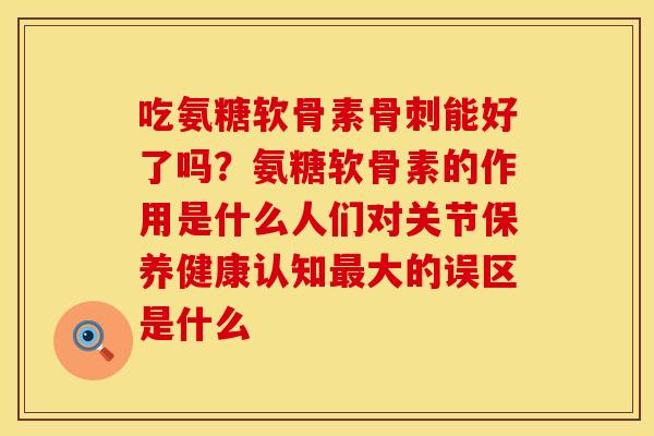 吃氨糖软骨素骨刺能好了吗？氨糖软骨素的作用是什么人们对关节保养健康认知最大的误区是什么