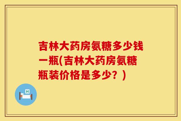 吉林大药房氨糖多少钱一瓶(吉林大药房氨糖瓶装价格是多少？)