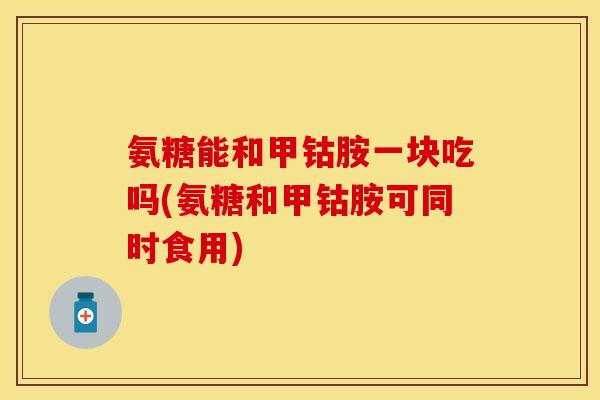 氨糖能和甲钴胺一块吃吗(氨糖和甲钴胺可同时食用)