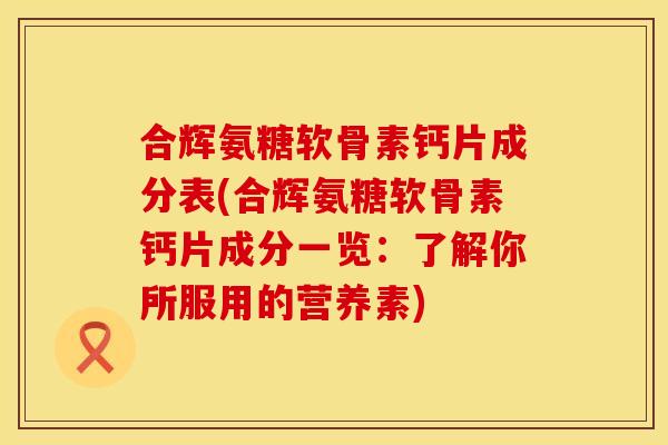 合辉氨糖软骨素钙片成分表(合辉氨糖软骨素钙片成分一览：了解你所服用的营养素)