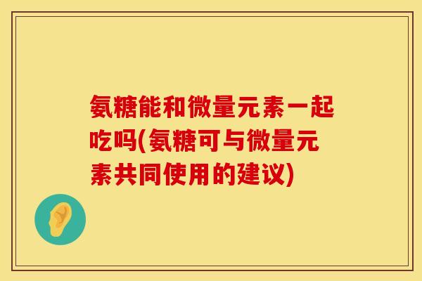 氨糖能和微量元素一起吃吗(氨糖可与微量元素共同使用的建议)