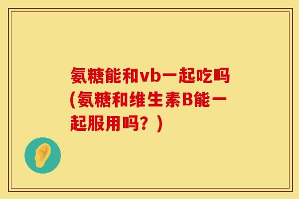 氨糖能和vb一起吃吗(氨糖和维生素B能一起服用吗？)
