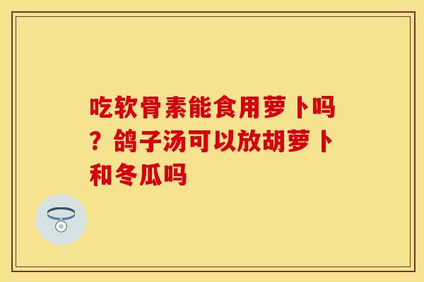 吃软骨素能食用萝卜吗？鸽子汤可以放胡萝卜和冬瓜吗