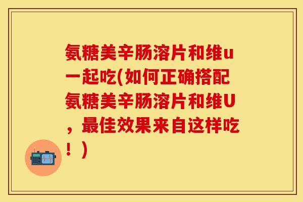 氨糖美辛肠溶片和维u一起吃(如何正确搭配氨糖美辛肠溶片和维U，最佳效果来自这样吃！)