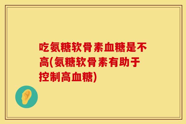 吃氨糖软骨素血糖是不高(氨糖软骨素有助于控制高血糖)