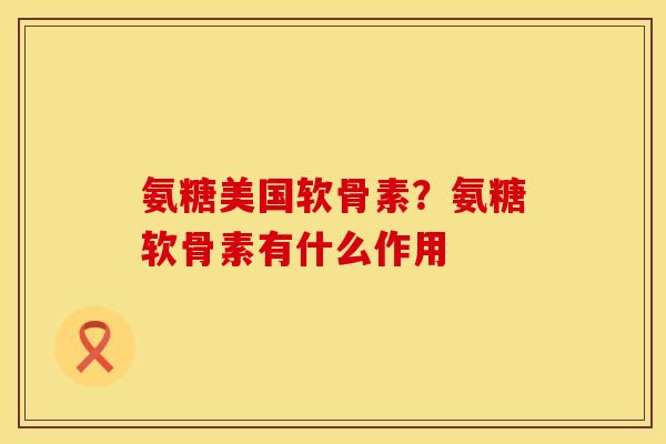 氨糖美国软骨素？氨糖软骨素有什么作用