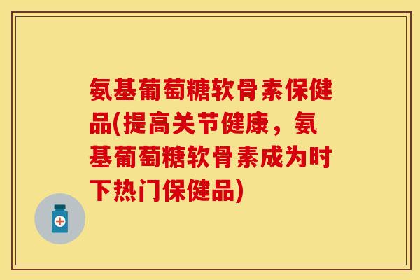 氨基葡萄糖软骨素保健品(提高关节健康，氨基葡萄糖软骨素成为时下热门保健品)
