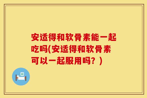 安适得和软骨素能一起吃吗(安适得和软骨素可以一起服用吗？)