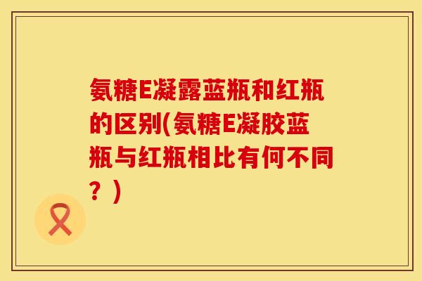 氨糖E凝露蓝瓶和红瓶的区别(氨糖E凝胶蓝瓶与红瓶相比有何不同？)