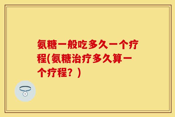 氨糖一般吃多久一个疗程(氨糖治疗多久算一个疗程？)