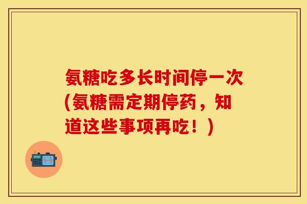 氨糖吃多长时间停一次(氨糖需定期停药，知道这些事项再吃！)