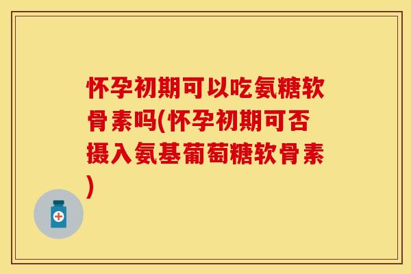 怀孕初期可以吃氨糖软骨素吗(怀孕初期可否摄入氨基葡萄糖软骨素)