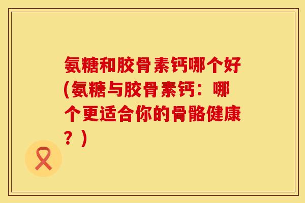 氨糖和胶骨素钙哪个好(氨糖与胶骨素钙：哪个更适合你的骨骼健康？)