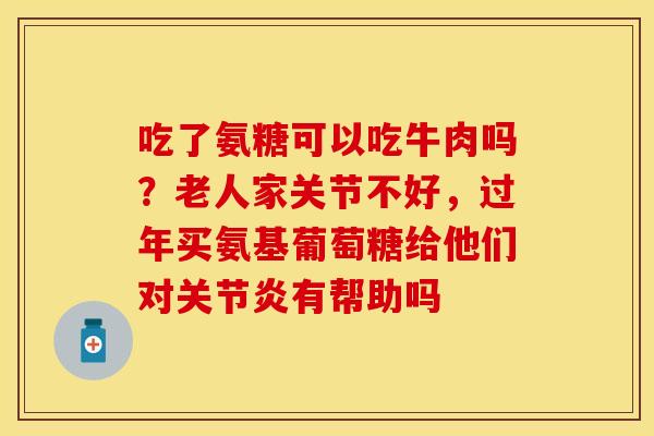 吃了氨糖可以吃牛肉吗？老人家关节不好，过年买氨基葡萄糖给他们对关节炎有帮助吗