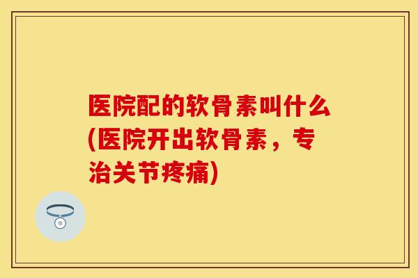 医院配的软骨素叫什么(医院开出软骨素，专治关节疼痛)