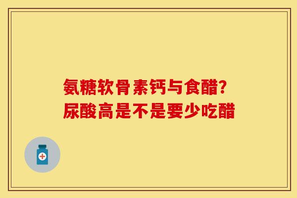 氨糖软骨素钙与食醋？尿酸高是不是要少吃醋