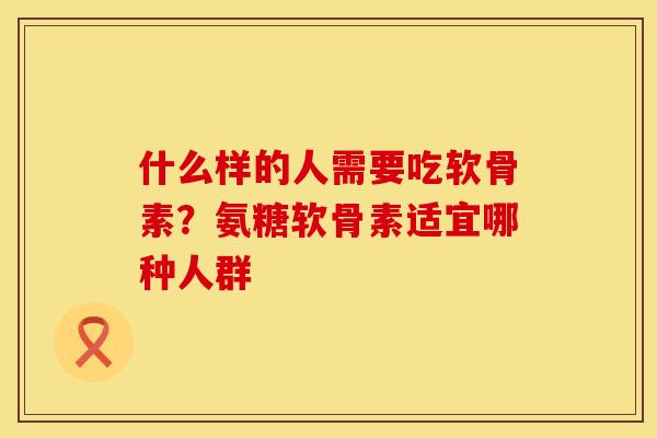 什么样的人需要吃软骨素？氨糖软骨素适宜哪种人群