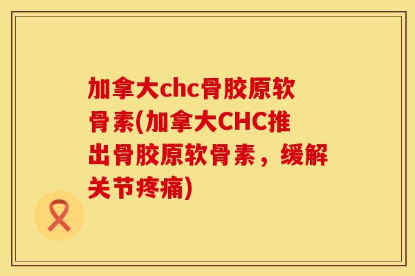 加拿大chc骨胶原软骨素(加拿大CHC推出骨胶原软骨素，缓解关节疼痛)