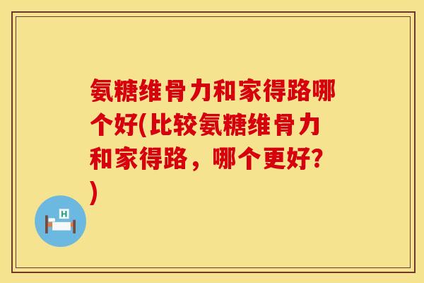 氨糖维骨力和家得路哪个好(比较氨糖维骨力和家得路，哪个更好？)