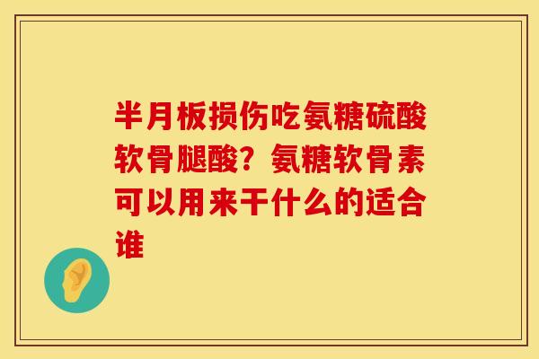 半月板损伤吃氨糖硫酸软骨腿酸？氨糖软骨素可以用来干什么的适合谁
