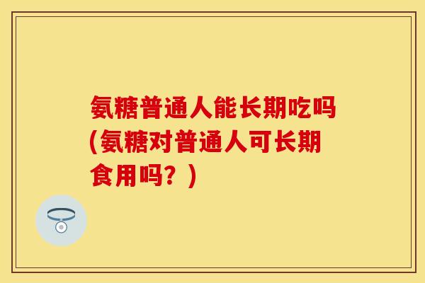 氨糖普通人能长期吃吗(氨糖对普通人可长期食用吗？)