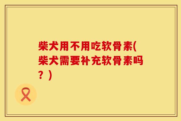 柴犬用不用吃软骨素(柴犬需要补充软骨素吗？)