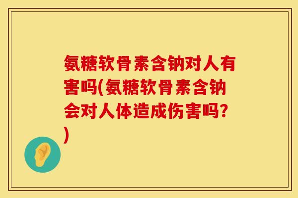 氨糖软骨素含钠对人有害吗(氨糖软骨素含钠会对人体造成伤害吗？)