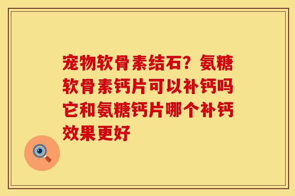 宠物软骨素结石？氨糖软骨素钙片可以补钙吗它和氨糖钙片哪个补钙效果更好