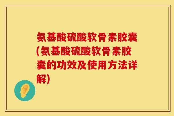 氨基酸硫酸软骨素胶囊(氨基酸硫酸软骨素胶囊的功效及使用方法详解)