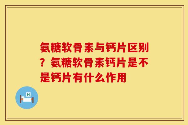 氨糖软骨素与钙片区别？氨糖软骨素钙片是不是钙片有什么作用