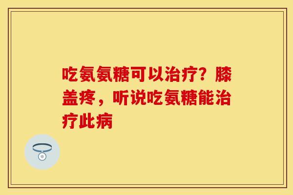 吃氨氨糖可以治疗？膝盖疼，听说吃氨糖能治疗此病