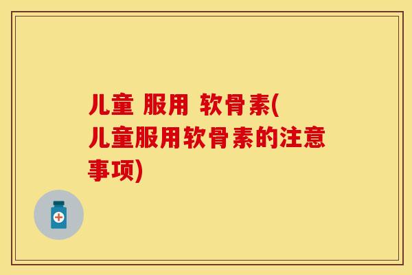儿童 服用 软骨素(儿童服用软骨素的注意事项)