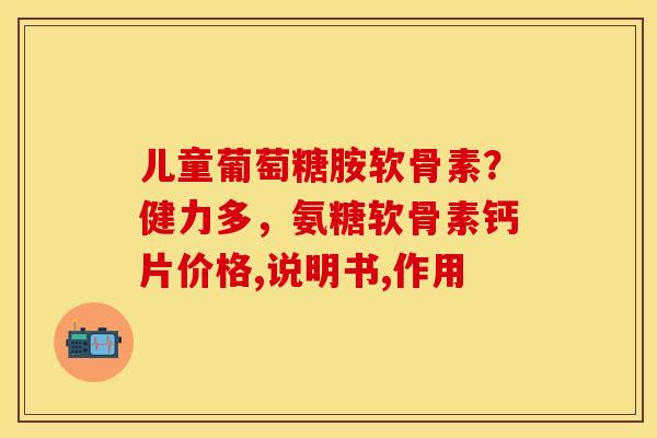 儿童葡萄糖胺软骨素？健力多，氨糖软骨素钙片价格,说明书,作用