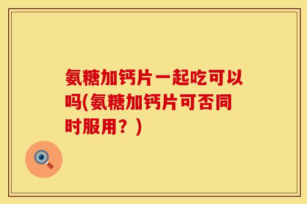 氨糖加钙片一起吃可以吗(氨糖加钙片可否同时服用？)