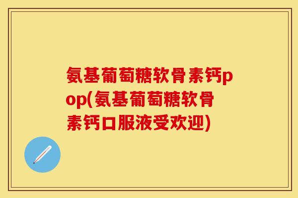 氨基葡萄糖软骨素钙pop(氨基葡萄糖软骨素钙口服液受欢迎)