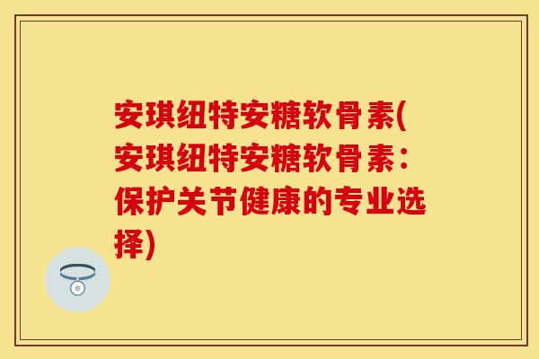 安琪纽特安糖软骨素(安琪纽特安糖软骨素：保护关节健康的专业选择)