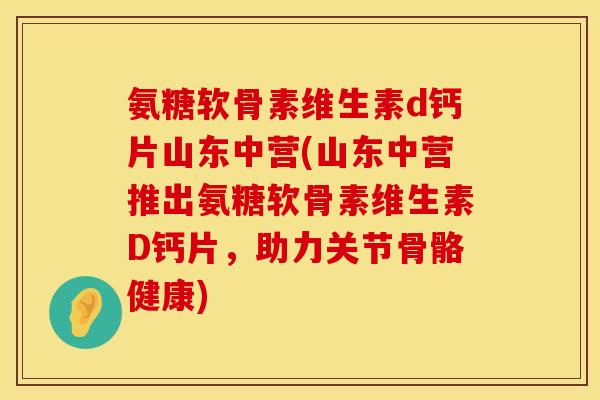 氨糖软骨素维生素d钙片山东中营(山东中营推出氨糖软骨素维生素D钙片，助力关节骨骼健康)