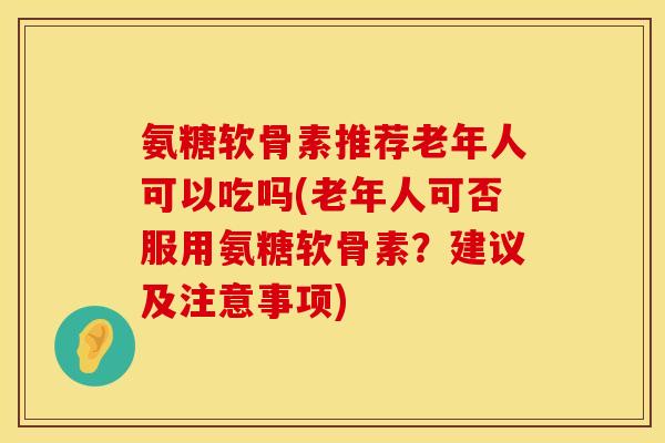 氨糖软骨素推荐老年人可以吃吗(老年人可否服用氨糖软骨素？建议及注意事项)