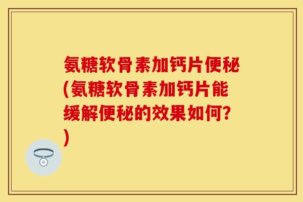 氨糖软骨素加钙片便秘(氨糖软骨素加钙片能缓解便秘的效果如何？)